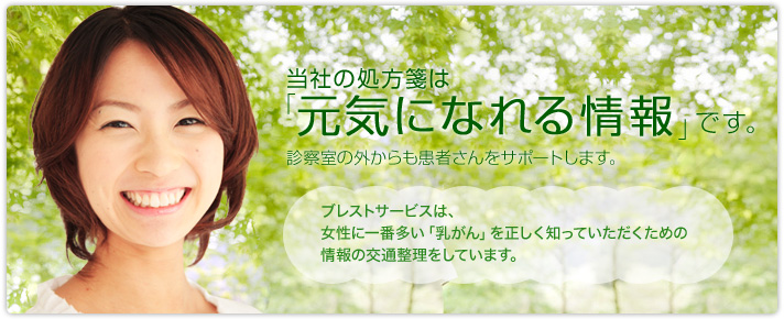 当社の処方箋は「元気になれる情報」です。診察室の外からも患者さんをサポートします。　ブレストサービスは、女性に一番多い「乳がん」を正しく知っていただくための情報の交通整理をしています。